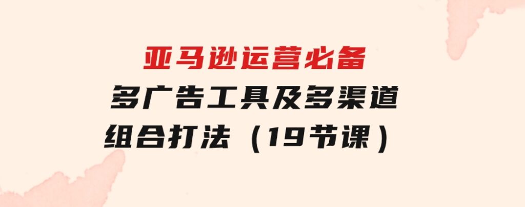 亚马逊运营必备，多广告工具及多渠道组合打法（19节课）-柚子资源网