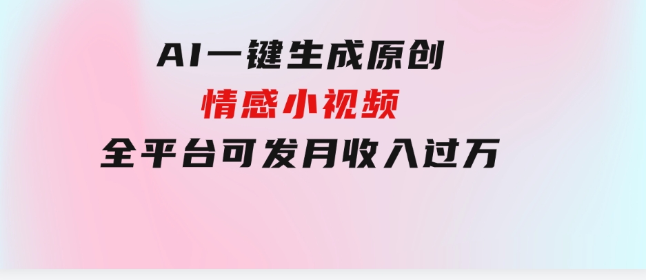 AI一键生成原创情感小视频，全平台可发，月收入过万，适合小白-柚子资源网