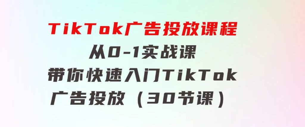 TikTok广告投放课程，从0-1实战课，带你快速入门TikTok广告投放（30节课）-柚子资源网