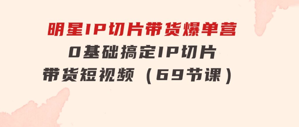 明星IP切片带货爆单营，0基础搞定IP切片带货短视频（69节课）-柚子资源网