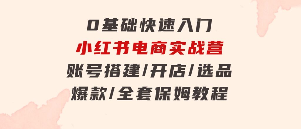 0基础快速入门-小红书电商实战营：账号搭建/开店/选品/爆款/全套保姆教程-柚子资源网