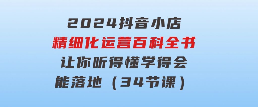 2024抖音小店-精细化运营百科全书：让你听得懂，学得会，能落地（34节课）-柚子资源网