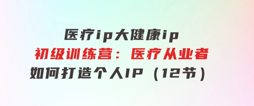 医疗ip/大健康ip/初级训练营：医疗从业者如何打造个人IP（12节）-柚子资源网