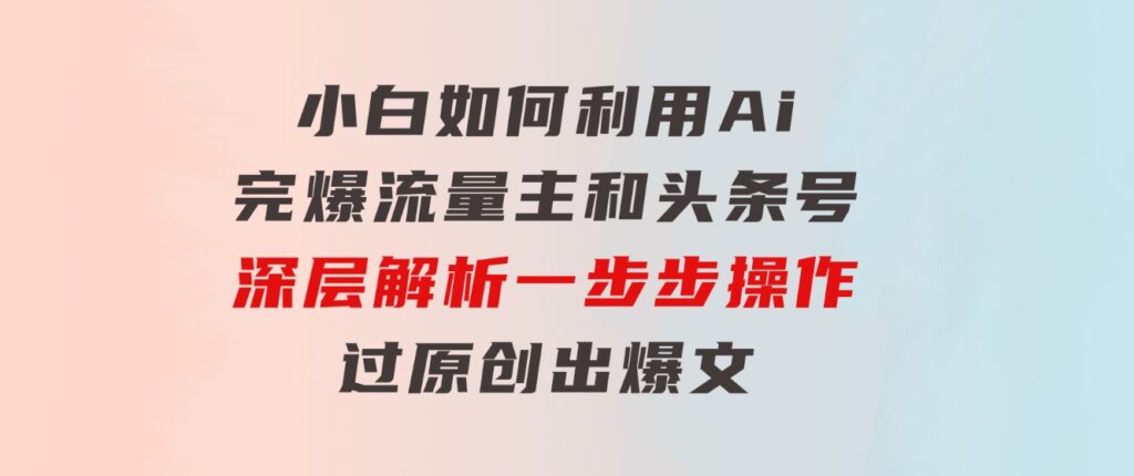 小白如何利用Ai，完爆流量主和头条号深层解析，一步步操作，过原创出爆文-柚子资源网