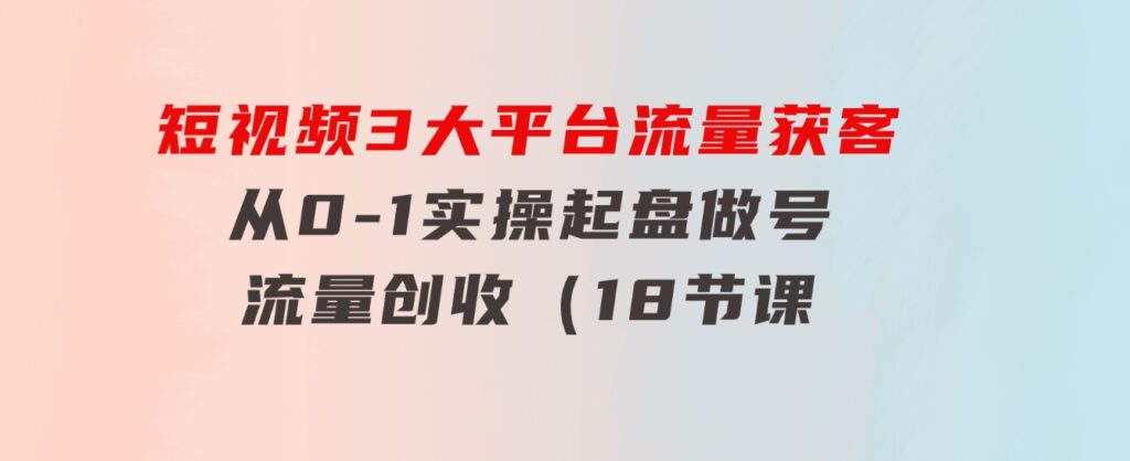 短视频3大平台·流量获客：从0-1实操起盘做号+流量创收（18节课）-柚子资源网