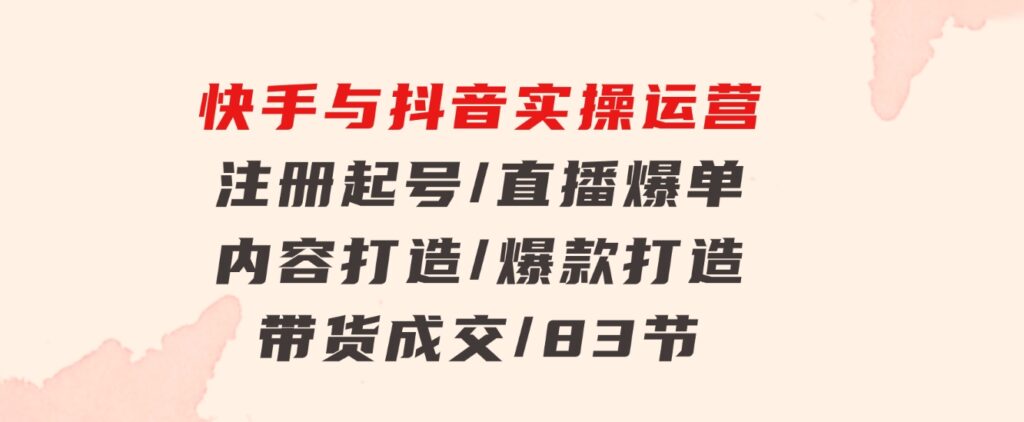 快手与抖音实操运营：注册起号/直播爆单/内容打造/爆款打造/带货成交/83节-柚子资源网