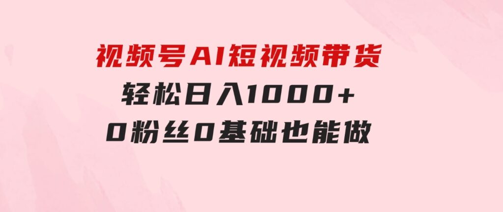 视频号AI短视频带货，轻松日入1000+，0粉丝0基础也能做-柚子资源网