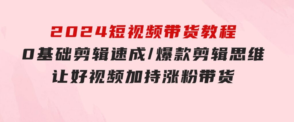 2024短视频带货教程：0基础剪辑速成/爆款剪辑思维/让好视频加持涨粉带货-柚子资源网