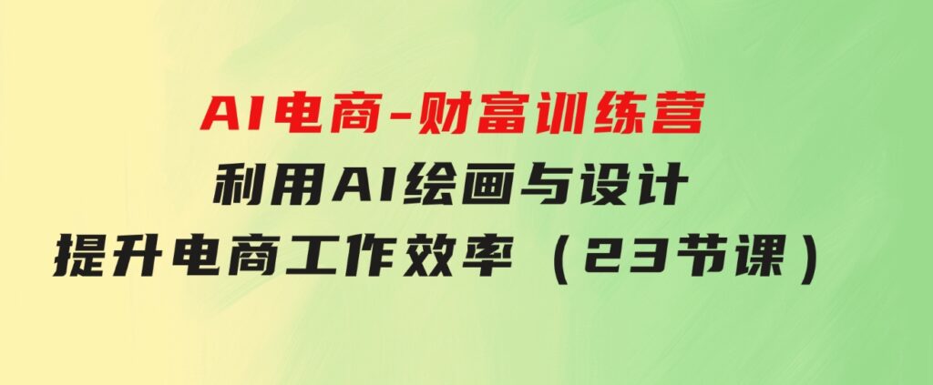 AI电商-财富训练营：利用AI绘画与设计，提升电商工作效率（23节课）-柚子资源网