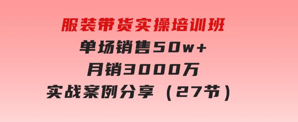 服装带货实操培训班：单场销售50w+月销3000万实战案例分享（27节）-柚子资源网