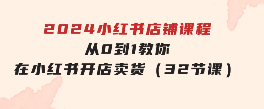 2024小红书店铺课程，从0到1教你在小红书开店卖货（32节课）-柚子资源网