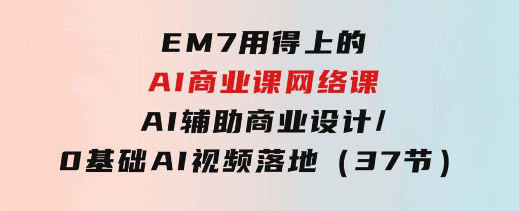 EM7用得上的AI商业课网络课：AI辅助商业设计/0基础AI视频落地（37节）-柚子资源网