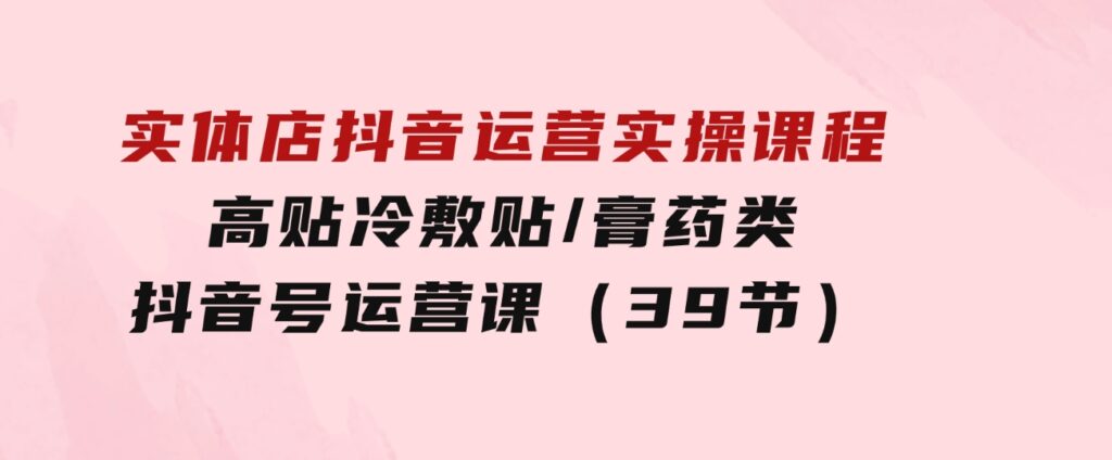 实体店抖音运营实操课程，高贴冷敷贴/膏药类抖音号运营课（39节）-柚子资源网