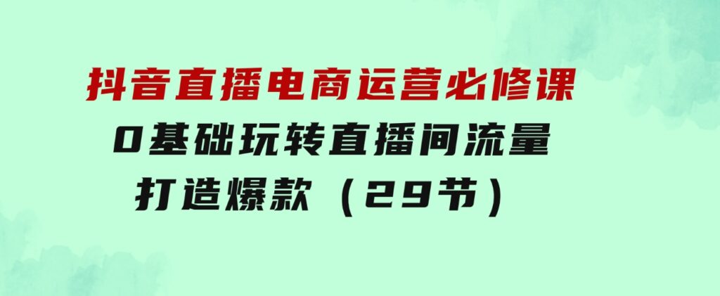 抖音直播电商运营必修课，0基础玩转直播间流量，打造爆款（29节）-柚子资源网