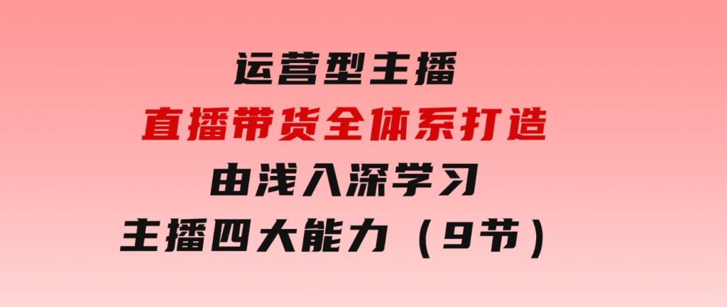 运营型主播直播带货全体系打造，由浅入深学习主播四大能力（9节）-柚子资源网