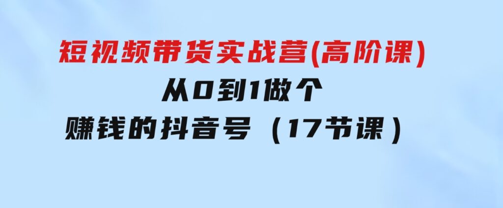 短视频带货实战营(高阶课)，从0到1做个赚钱的抖音号（17节课）-柚子资源网