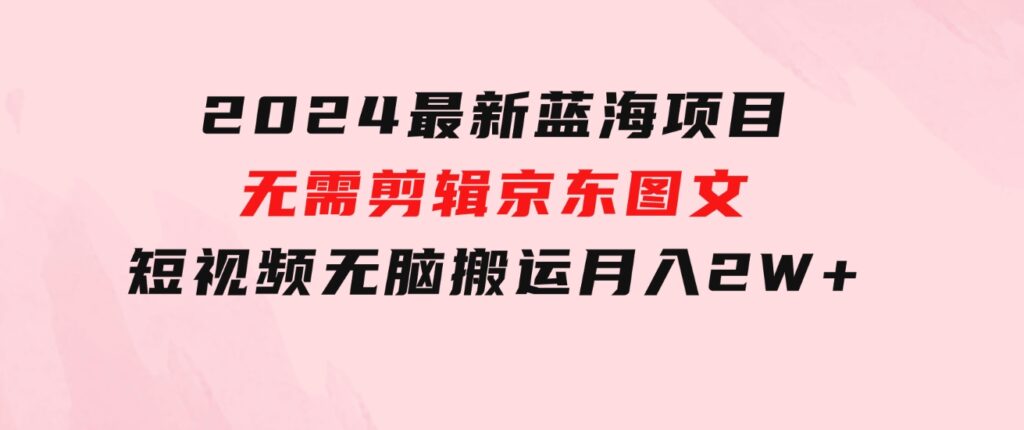 2024最新蓝海项目，无需剪辑，京东图文短视频无脑搬运月入2W+-柚子资源网