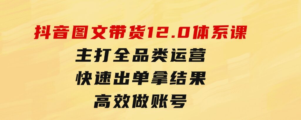 抖音图文带货12.0体系课，主打全品类运营，快速出单拿结果，高效做账号-柚子资源网