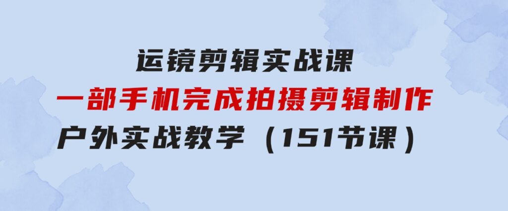 运镜剪辑实战课，一部手机完成拍摄剪辑制作，户外实战教学（151节课）-柚子资源网