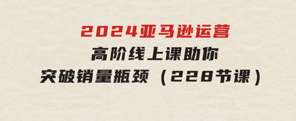 2024亚马逊运营-高阶线上课，助你突破销量瓶颈（228节课）-柚子资源网