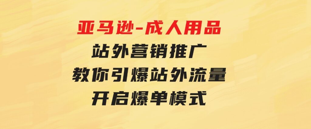 亚马逊-成人用品站外营销推广教你引爆站外流量，开启爆单模式-柚子资源网