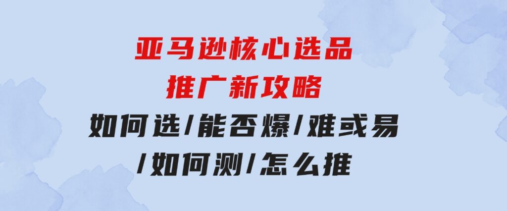 亚马逊核心选品推广新攻略！如何选/能否爆/难或易/如何测/怎么推-柚子资源网