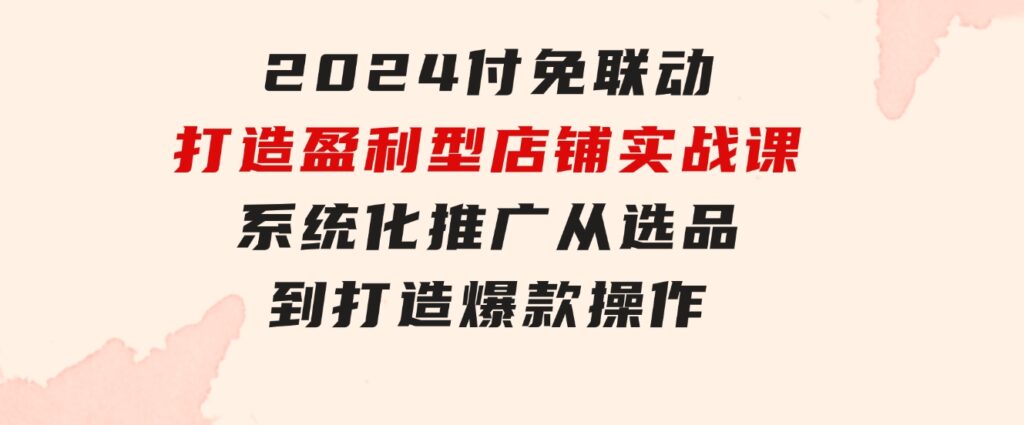 2024付免联动-打造盈利型店铺实战课，系统化推广从选品到打造爆款操作-柚子资源网