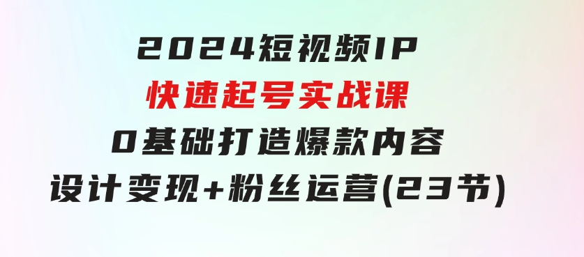 2024短视频IP快速起号实战课，0基础打造爆款内容设计变现+粉丝运营(23节)-柚子资源网