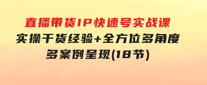 直播带货IP快速号实战课，实操干货经验+全方位多角度+多案例呈现(18节)-柚子资源网