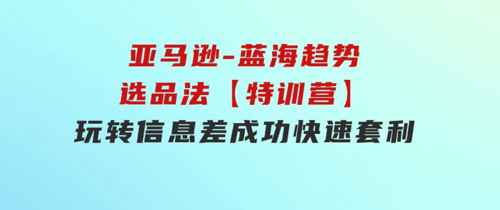 亚马逊-蓝海趋势选品法【特训营】：玩转信息差，成功快速套利!-柚子资源网