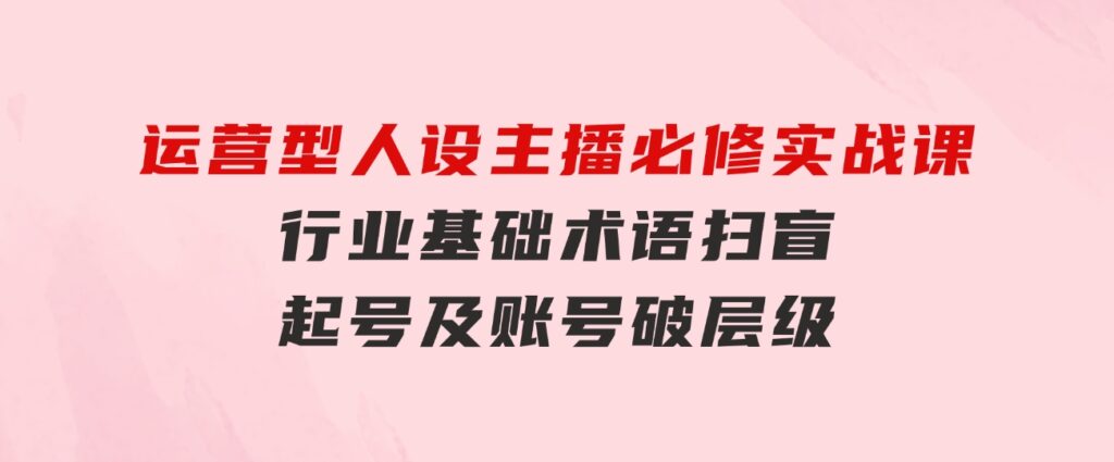 运营型·人设主播必修实战课：行业基础术语扫盲，起号及账号破层级-柚子资源网