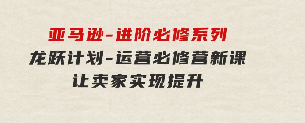 亚马逊-进阶必修系列，龙跃计划-运营必修营新课，让卖家实现提升让单…-柚子资源网