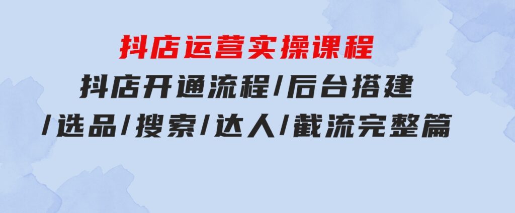 抖店运营实操课程：抖店开通流程/后台搭建/选品/搜索/达人/截流完整篇-柚子资源网