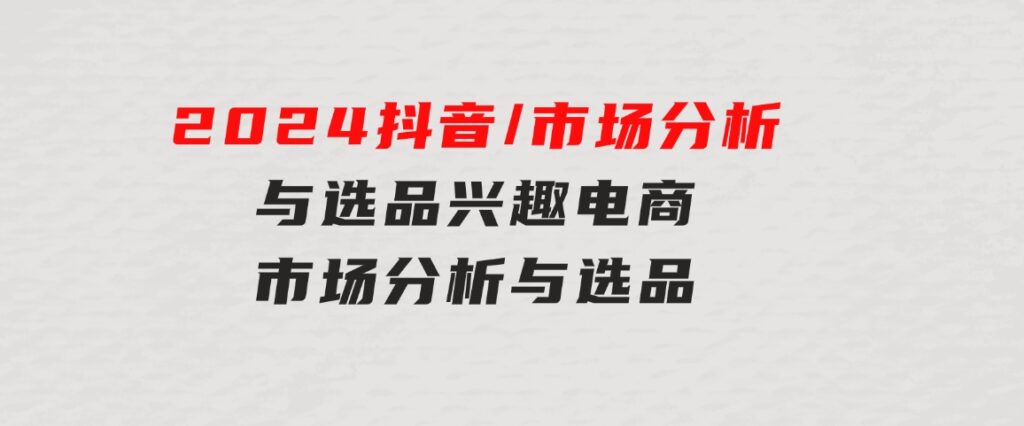 2024抖音/市场分析与选品，兴趣电商市场分析与选品-柚子资源网