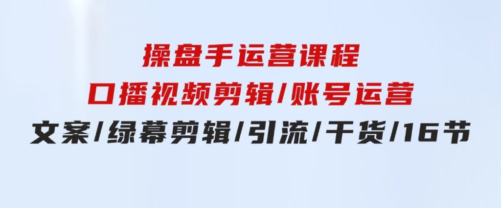 操盘手运营课程：口播视频剪辑/账号运营/文案/绿幕剪辑/引流/干货/16节-柚子资源网