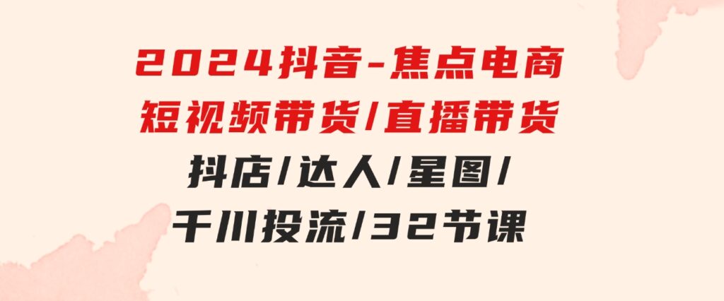 2024抖音-焦点电商：短视频带货/直播带货/抖店/达人/星图/千川投流/32节课-柚子资源网