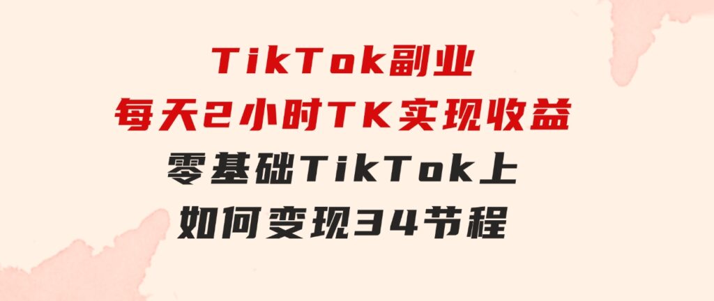 TikTok副业：每天利用2小时在TK实现收益，零基础TikTok上如何变现，34节程-柚子资源网