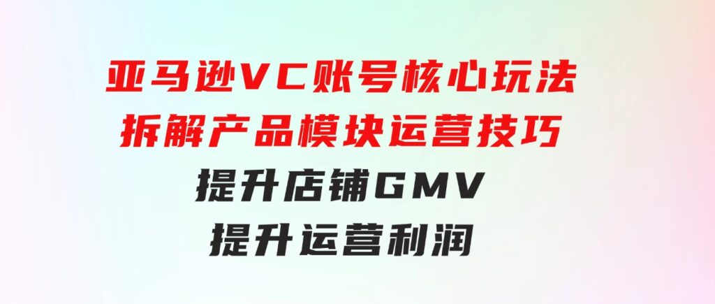 亚马逊VC账号核心玩法，拆解产品模块运营技巧，提升店铺GMV，提升运营利润-柚子资源网