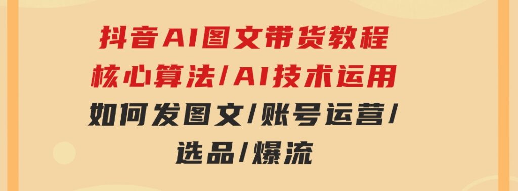 抖音AI图文带货教程：核心算法/AI技术运用/如何发图文/账号运营/选品/爆流-柚子资源网