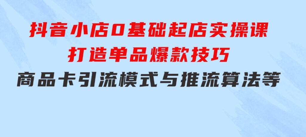 抖音小店0基础起店实操课，打造单品爆款技巧、商品卡引流模式与推流算法等-柚子资源网