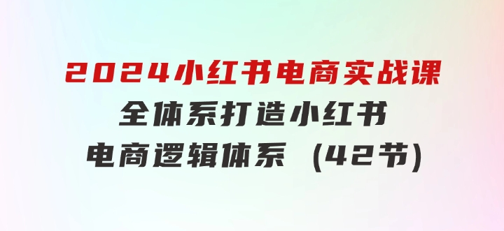 2024小红书电商实战课：全体系打造全方位梳理小红书电商逻辑体系(42节)-柚子资源网