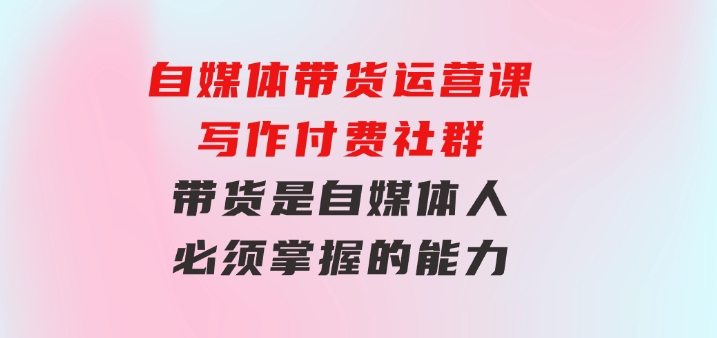 自媒体带货运营课：写作付费社群，带货是自媒体人必须掌握的能力-柚子资源网