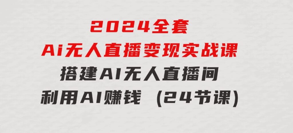 2024全套Ai无人直播变现实战课，搭建AI无人直播间，利用AI赚钱(24节课)-柚子资源网