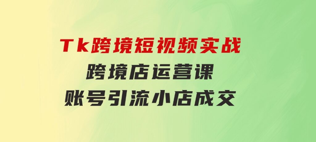 Tk跨境短视频实战&跨境店运营课：账号引流、小店成交-柚子资源网