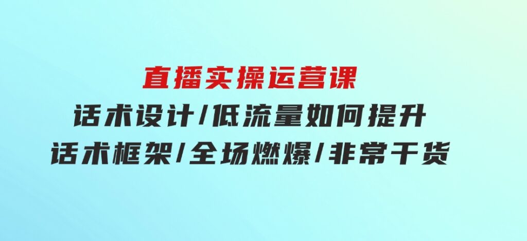 直播实操运营课：话术设计/低流量如何提升/话术框架/全场燃爆/非常干货-柚子资源网