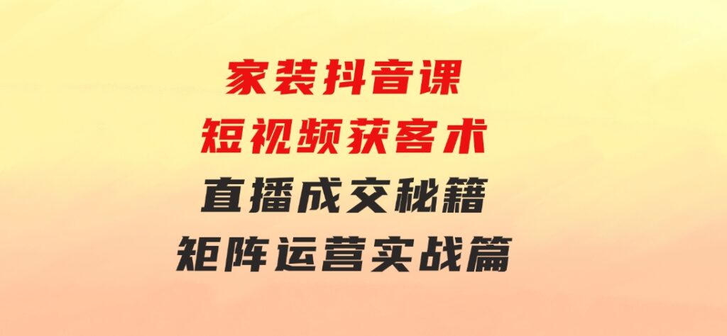 家装抖音课：短视频获客术，直播成交秘籍，矩阵运营实战篇-柚子资源网