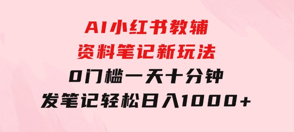 AI小红书教辅资料笔记新玩法，0门槛，一天十分钟发笔记轻松日入1000+-柚子资源网