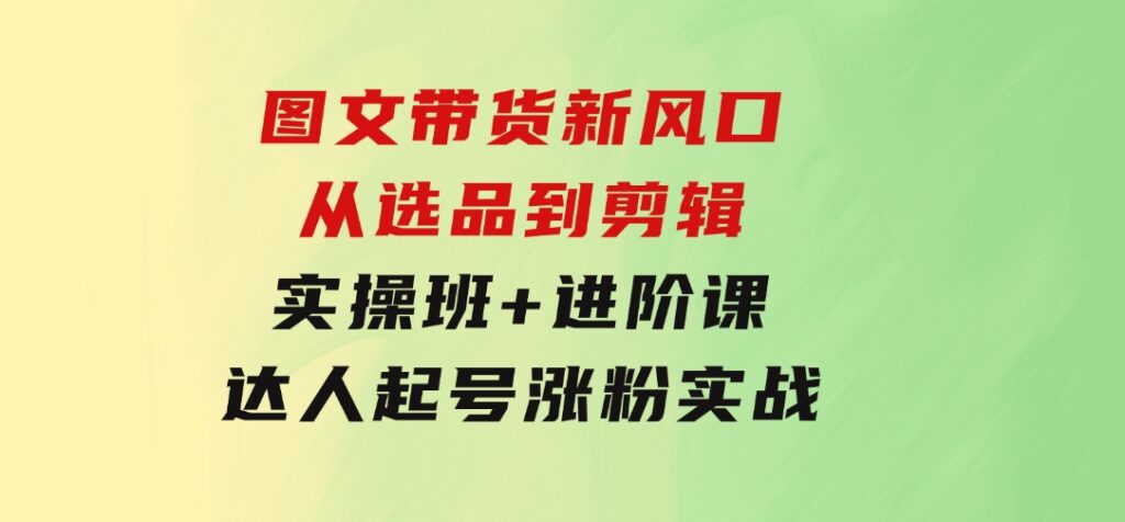 图文带货新风口：从选品到剪辑，实操班+进阶课，达人起号涨粉实战-柚子资源网