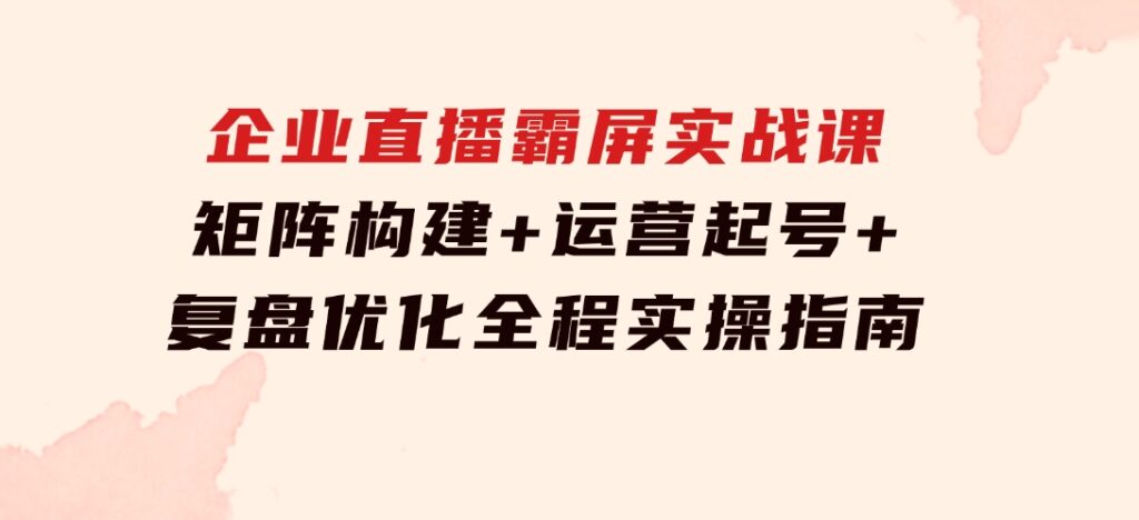 企业直播霸屏实战课：矩阵构建+运营起号+复盘优化，全程实操指南-柚子资源网