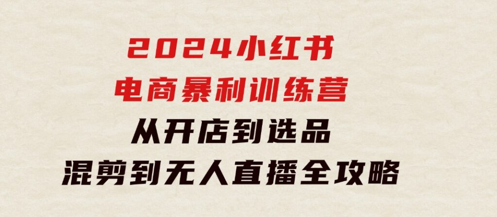 2024小红书电商暴利训练营：从开店到选品，混剪到无人直播全攻略-柚子资源网